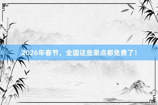 2026年春节，全国这些景点都免费了！
