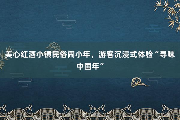 美心红酒小镇民俗闹小年，游客沉浸式体验“寻味中国年”