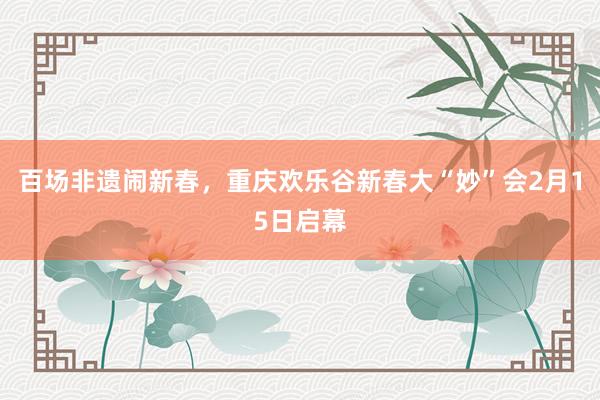 百场非遗闹新春，重庆欢乐谷新春大“妙”会2月15日启幕