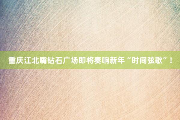 重庆江北嘴钻石广场即将奏响新年“时间弦歌”！