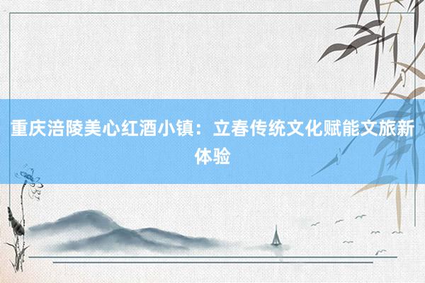 重庆涪陵美心红酒小镇：立春传统文化赋能文旅新体验