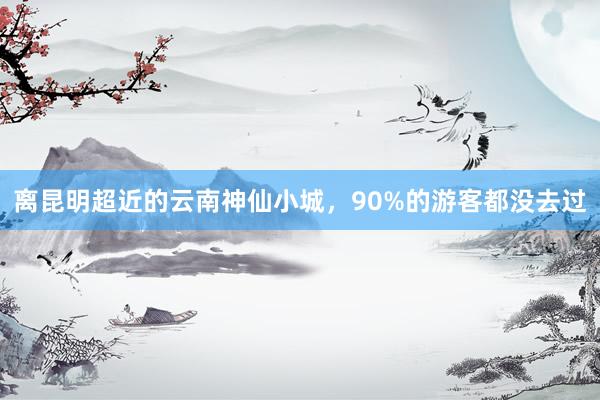 离昆明超近的云南神仙小城，90%的游客都没去过