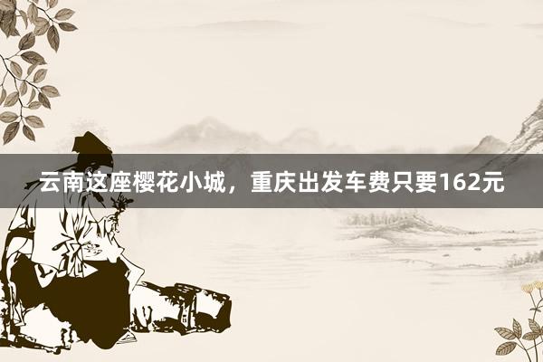 云南这座樱花小城，重庆出发车费只要162元