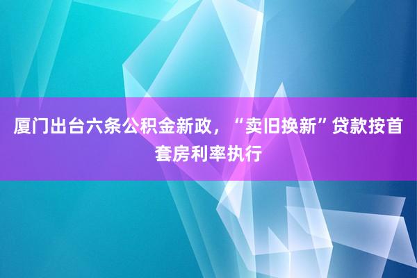 厦门出台六条公积金新政，“卖旧换新”贷款按首套房利率执行