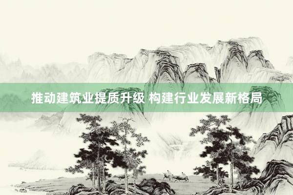 推动建筑业提质升级 构建行业发展新格局