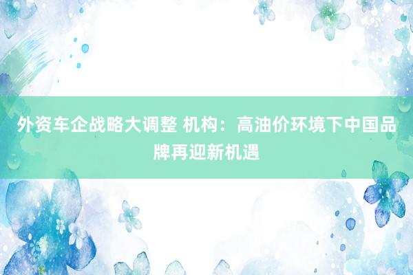 外资车企战略大调整 机构：高油价环境下中国品牌再迎新机遇