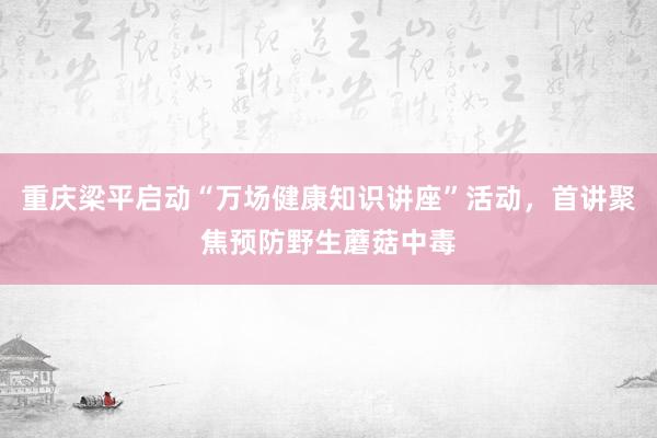 重庆梁平启动“万场健康知识讲座”活动，首讲聚焦预防野生蘑菇中毒